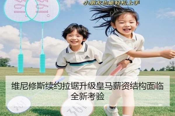 维尼修斯续约拉锯升级皇马薪资结构面临全新考验